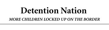 Detention Nation MORE CHILDREN LOCKED UP ON THE BORDER