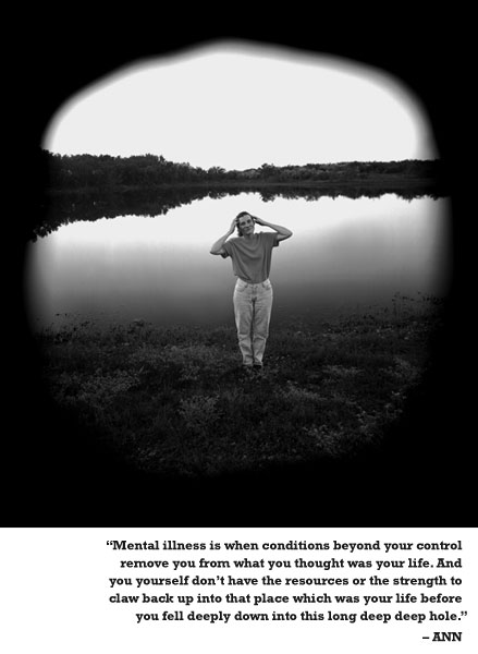 Mental illness is when conditions beyond your control remove you from what you thought was your life. And you yourself don't have the resources or the strength to claw back up into that place which was your life before you fell deeply down into this long deep deep hole. - ANN 