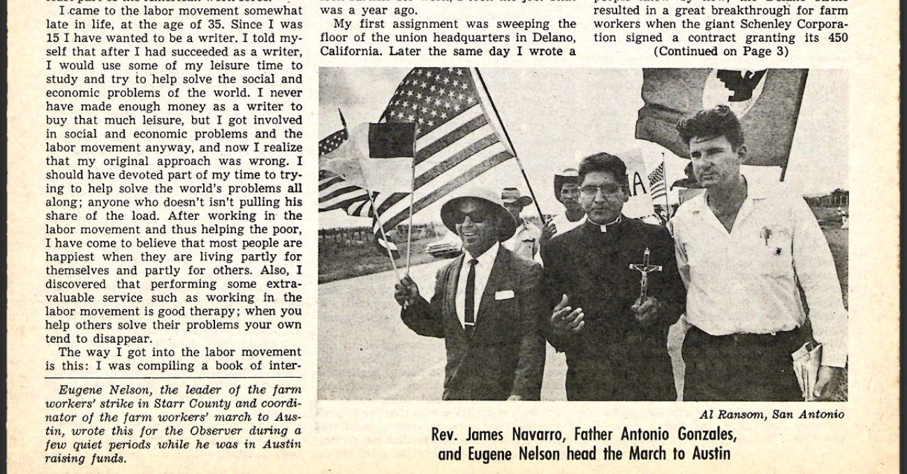 As the marchers approached Austin, the Observer ran a front-page piece penned by Eugene Nelson himself, the United Farm Workers organizer who was sent to South Texas earlier in the year. In it, he describes his experiences as an aspiring novelist and his meandering journey into labor organizing. The issue contains several other articles on the march, including another piece by Observer founding editor Ronnie Dugger, in which he reveals a tension within the march's leadership. As Dugger put it: "'Viva la Huelga,' long live the strike, was the battlecry of the strikers under Eugene Nelson in Rio Grande City, but as the more politic and more middle-class clergymen, Rev. James Navarro and Father Antonio Gonzales of Houston, moved into their central roles in the march to the Capitol, the strike was heard of less and less, the [$1.25] minimum wage more."