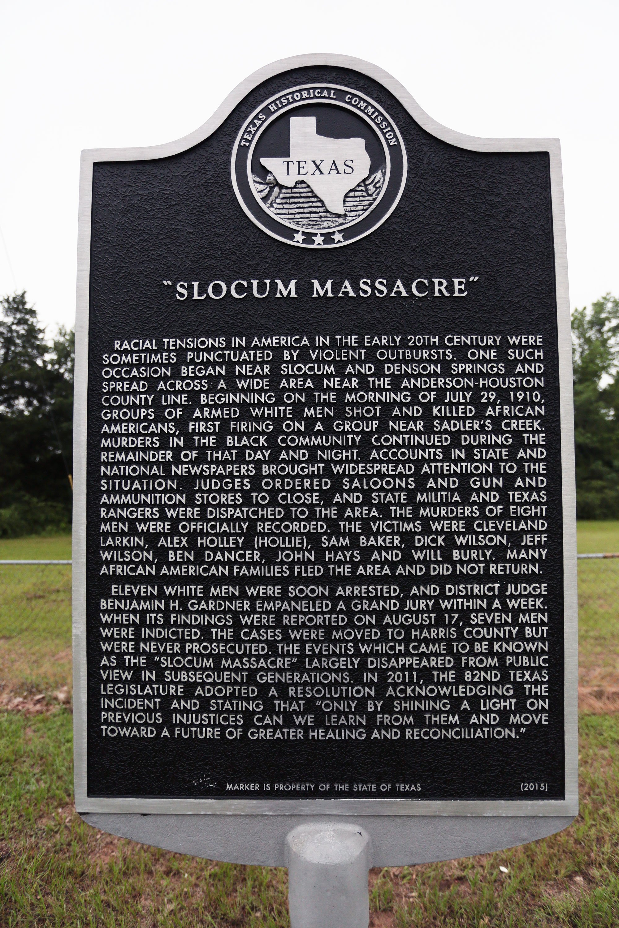 The marker reads: “Racial tensions in America in the early 20th century were sometimes punctuated by violent outbursts. One such occasion began near Slocum and Denson Springs and spread across a wide area near the Anderson-Houston county line. Beginning on the morning of July 29, 1910, groups of armed white men shot and killed African Americans, first firing on a group near Sadler's Creek. Murders in the black community continued during the remainder of that day and night. Accounts in state and national newspapers brought widespread attention to the situation. Judges ordered saloons and gun ammunitions to close, and state militia and Texas Rangers were dispatched to the area. The murders of eight men were officially recorded. The victims were Cleveland Larkin, Alex Holley (Hollie), Sam Baker, Dick Wilson, Jeff Wilson, Ben Dancer, John Hays and Will Burly. Many African American families fled the area and did not return. Eleven white men were soon arrested, and District Judge Benjamin H. Gardner empaneled a grand jury within a week. When its findings were reported on August 17, seven men were indicted. The cases were moved to Harris County but were never prosecuted. The events which came to be known as the ‘Slocum Massacre’ largely disappeared from public view in subsequent generations. In 2011, the 82nd Texas Legislature adopted a resolution acknowledging the incident and stating that ‘only by shining a light on the previous injustices can we learn from them and move toward a future of greater healing and reconciliation.’”