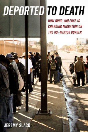 Deported to Death: How Drug Violence Is Changing Migration on the U.S.-Mexico Border By Jeremy Slack University of California Press $29.95; 280 pages