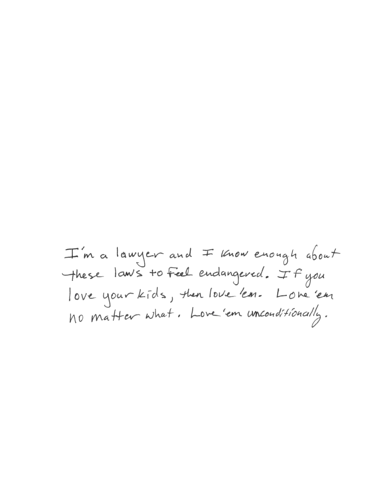 In Mars' parent's handwriting: I'm a lawyer and I know enough about these laws to feel endangered. If you love your kids, then love 'em. Love 'em no matter what. Love 'em unconditionally.