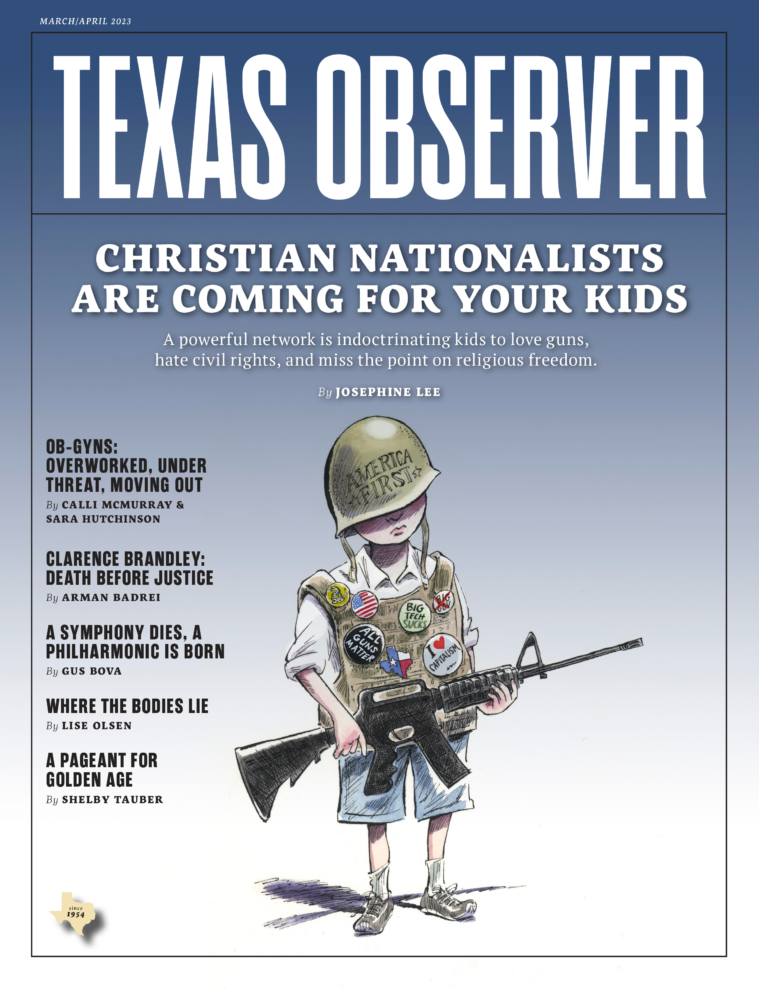 The cover for the March/April 2023 issue of Texas Observer magazine shows an illustration of a young white child, wearing oversized "battle rattle" including an armored vest covered in buttons like "All Guns Matter" and "I Heart Capitalism", and an "America First" helmet so big it coveres their eyes. In their hands is a massive assault rifle. The cover story is "Christian Nationalists Are Coming For Your Kids" by Josephine Lee. Other headlines include "OB-GYNs: Overworked, Under Thread, Moving Out", "Clarence Brandley: Death Before Justice", "A Symphony Dies, A Philharmonic is Born", "Where the Bodies Lie" and "A Pageant for Golden Age".