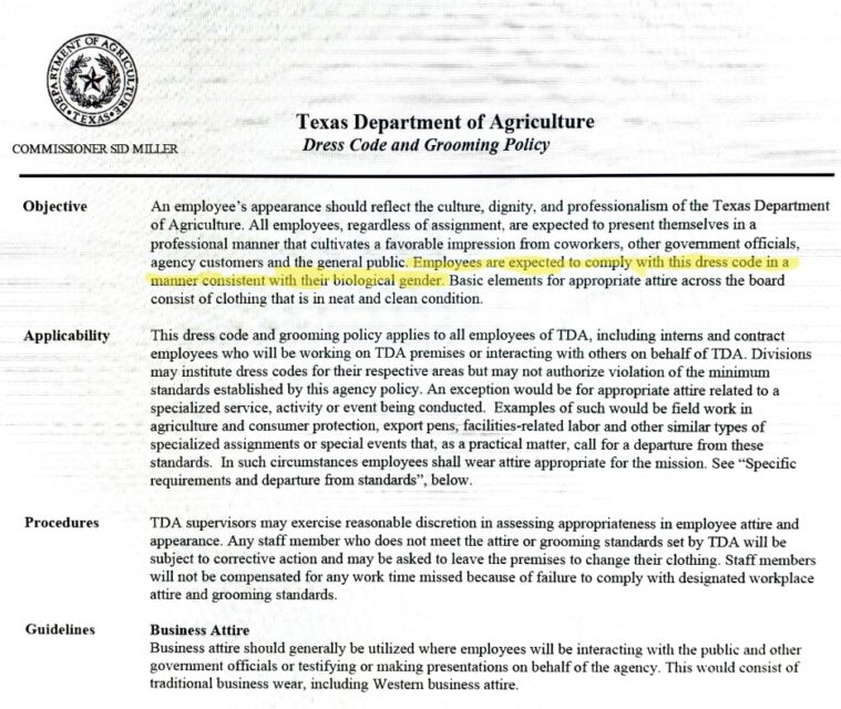 Screenshot of “Texas Department of Agriculture Dress Code and Grooming Policy,” with Commissioner Sid Miller’s name and seal at the top. In the opening section labelled objective: 

“All employee’s appearance should reflect the culture, dignity and professionalism of the Texas Department of Agriculture. All employees, regardless of assignment, are expected to present themselves in a professional manner that cultivates a favorable impression from coworkers, other government officials, agency customers and the general public. Employees are expected to comply with this dress code in a manner consistent with their biological gender. [The previous sentence has been highlighted in yellow.] Basic elements for appropriate attire across 
the board consist of clothing that is in neat and clean condition.”

The rest of the screen shot explains that this dress code applies to everyone at TDA, that supervisors should exercise discretion and make sure everyone looks professional. People sent home to change won’t be compensated, and in general, business attire is expected. 