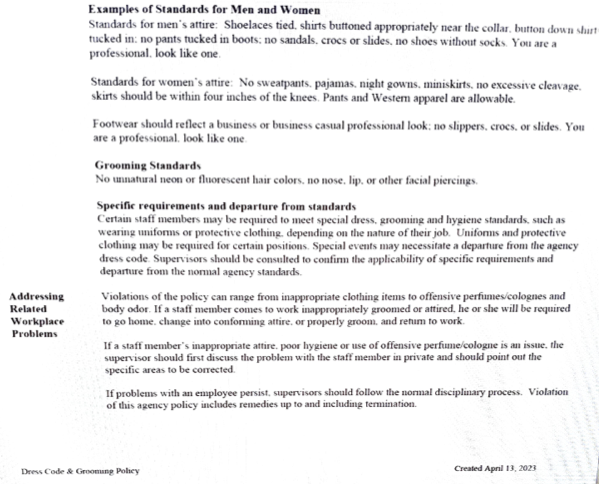 Examples of standards for men and women.
Standards for men’s attire: Shoelaces tied, shirts buttoned appropriately near the collar, button down shirt tucked in, no pants tucked in boots, no sandals, crocs or slides, no shoes without socks. You are a professional, look like one.

Standards for women’s attire: No sweatpants, pajamas, night gowns, miniskirts, no excessive cleavage, skirts should be within four inches of the knees. Pants and Western apparel are acceptable. Footwear should reflect a business or business casual professional look: No slippers, crocks or slides. You are professional, look like one.

The policy goes on to outline facial piercings and “unnatural” hair colors, and outlines the policy around violations: If problems with an employee persits, supervisors should follow the normal disciplinary process. Violation of this agency policy includes remedies up to and including termination.