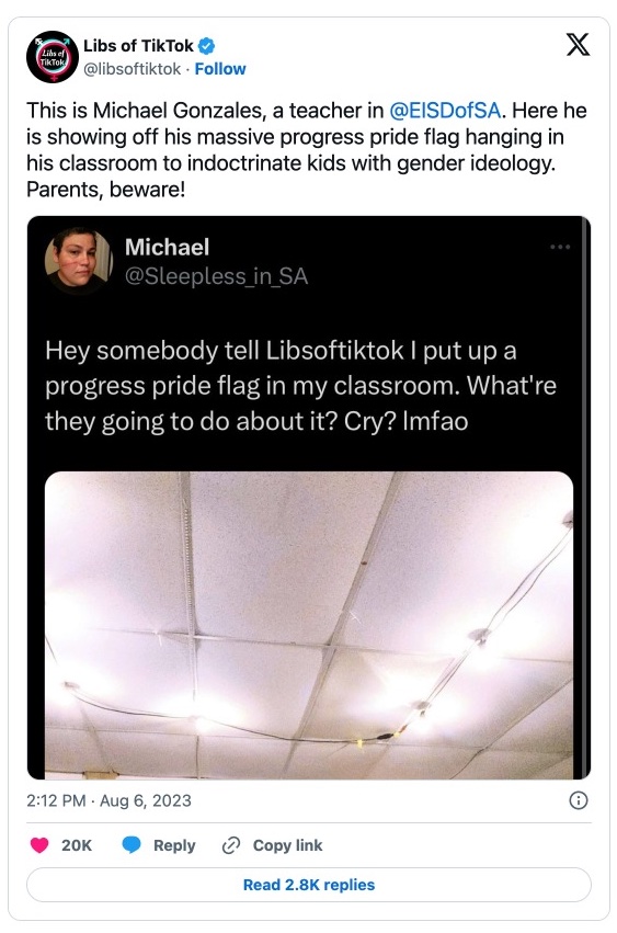 A tweet from @LIbsofTikTok that reads, "This is Michael Gonzales, a teacher in 
@EISDofSA
. Here he is showing off his massive progress pride flag hanging in his classroom to indoctrinate kids with gender ideology. Parents, beware!" The post includes a screenshot of another tweet by Michael (@Sleepless_in_SA) that says, "Hey somebody tell Libsoktiktok I put up a progress pride flag in my classroom. What're they going to do about it? Cry? lmfao