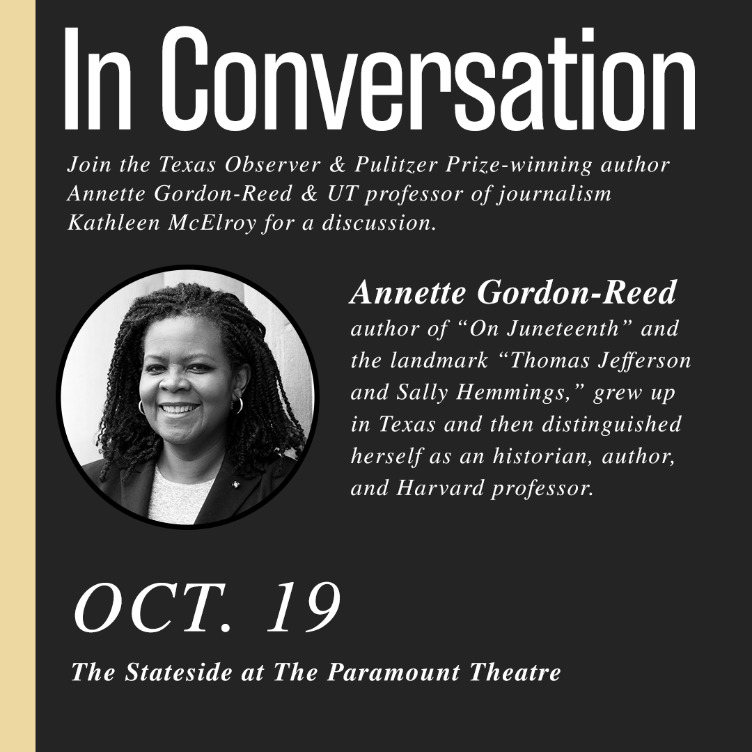 An ad that reads: In Conversation: Join the Texas Observer & Pulitzer Prize-winning author Anette Gordon-Reed & UT professor of Journalism Kathleen McElroy for a discussion. Annette is the author of On Juneteenth and the landmark Thomas Jefferson and Sally Hemmings. She grew up in Texas and then distinguished herself as an historian, author, and Harvard professor. October 18 at the Stateside at The Paramount Theater.