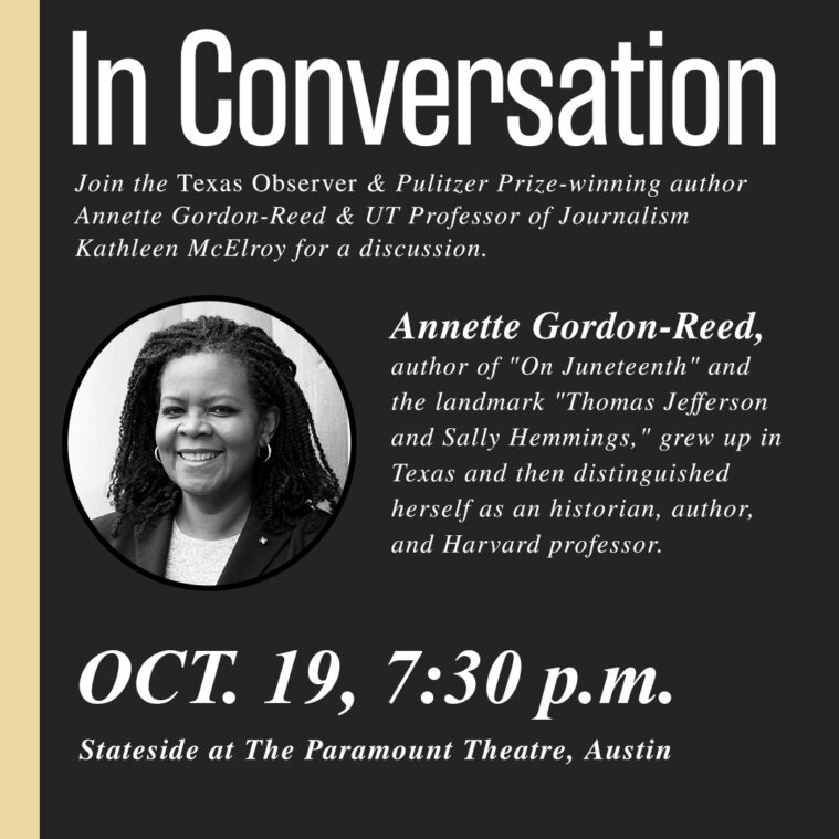 An ad that reads: In Conversation: Join the Texas Observer & Pulitzer Prize-winning author Anette Gordon-Reed & UT professor of Journalism Kathleen McElroy for a discussion. Annette is the author of On Juneteenth and the landmark Thomas Jefferson and Sally Hemmings. She grew up in Texas and then distinguished herself as an historian, author, and Harvard professor. October 19, 7:30 p.m. at Stateside at the Paramount Theater, Austin
