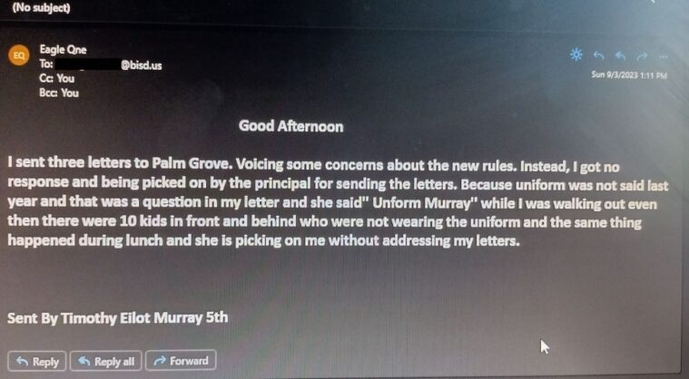 An email from Timothy to An email Timothy sent to Brownsville ISD Superintendent René Gutiérrez that reads: Good Afternoon. I sent three letters to Palm Grove. Voicing some concerns about the new rules. Instead, I got no response and being picked on by the principal for sending the letters. Because unirom was not said last year and that was a question in my letter and she said" Uniform Murray" while I was walking out even then there were 10 kids in front and behind who were not wearing the uniform and the same thing happened during lunch and she is picking on me without addressing my letters. Sent by Timothy Eliot Murray 5th