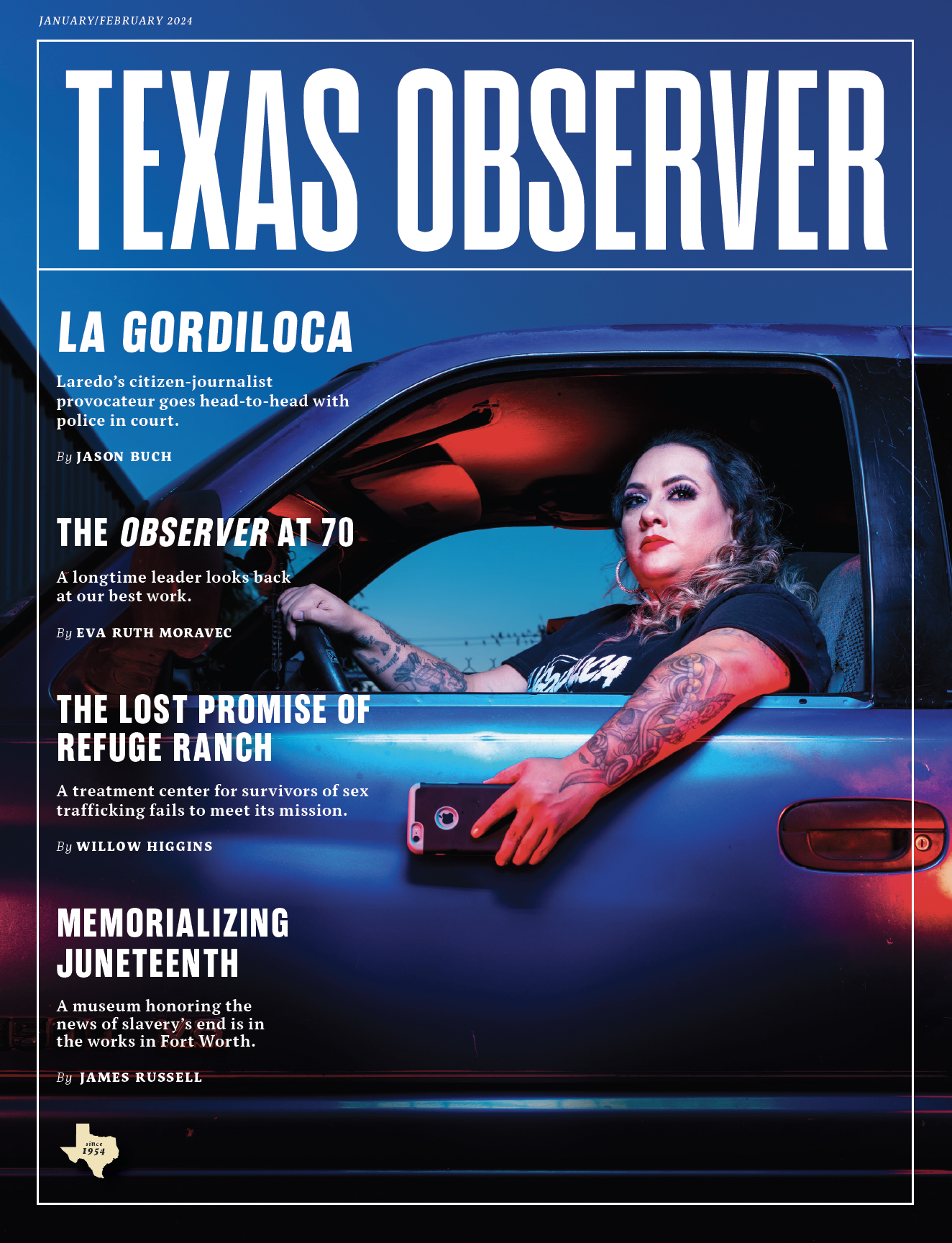 The cover of the January/February 2024 issue of Texas Observer magazine shows a stylized photo of a Latinxs woman shooting video on her smartphone as she holds it out the window of her car. Headline: La Gordiloca, Laredo’s citizen-journalist provocateur goes head-to-head with police in court, by Jason Buch. Other headlines: The Observer at 70, A longtime leader looks back at our best work, by Eva Ruth Moravec. The Lost Promise of Refuge Ranch, A treatment center for survivors of sex trafficking fails to meet its mission, by WIllow Higgins. Memorializing Juneteenth, A museum honoring the news of slavery’s end is in the works in Fort Worth, by James Russell. A Texas symbol reads “since 1954”.