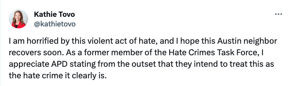 Kathie Tovo
@kathietovo
I am horrified by this violent act of hate, and I hope this Austin neighbor recovers soon. As a former member of the Hate Crimes Task Force, I appreciate APD stating from the outset that they intend to treat this as the hate crime it clearly is.
