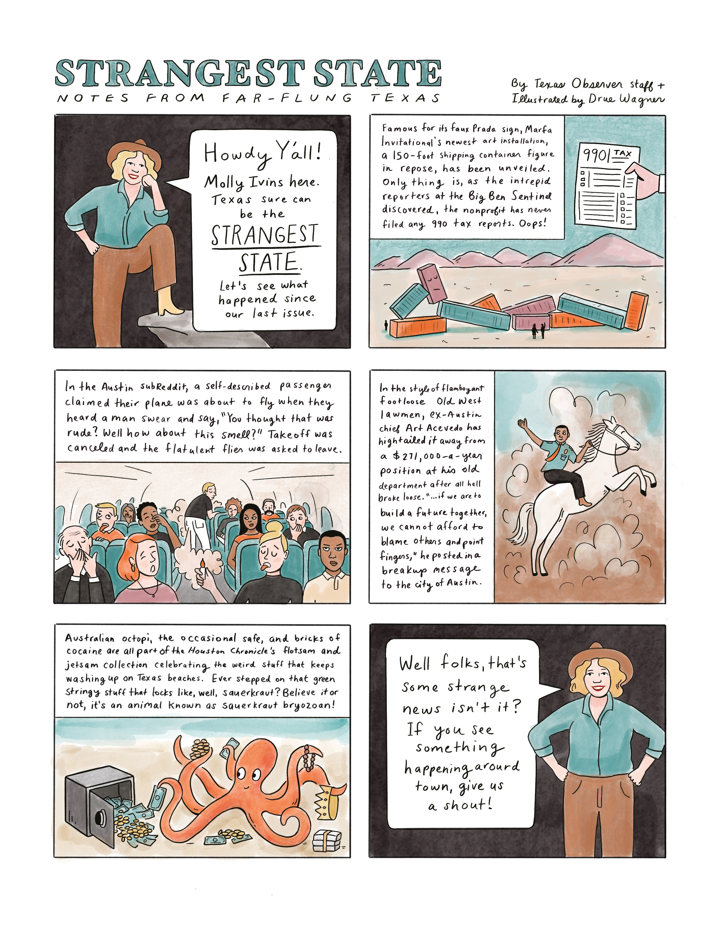 A cartoon illustration of Molly Ivins says, “Howdy, y’all. Texas sure can be the Strangest State. Let’s see what happened since our last issue.”

The IRS hands a tax form to the Marfa Invitational's art installation.

A passenger on a crowded plane farts loudly as passengers look on in disgust

Art Acevedo rides on top of a bucking horse as he leaves town

An octopus holds on to cash, jewelry, drugs and sits near a cracked safe.

The last panel returns to the smiling Molly Ivins in a blue blouse. “Well folks, that’s some strange news isn’t it? If you see something happening around town, give us a shout!”